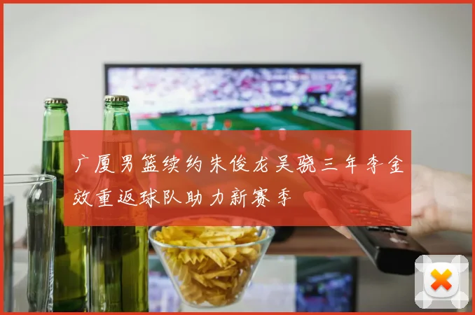 广厦男篮续约朱俊龙吴骁三年李金效重返球队助力新赛季