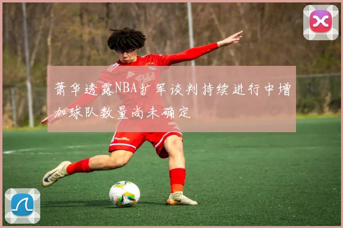 萧华透露NBA扩军谈判持续进行中增加球队数量尚未确定