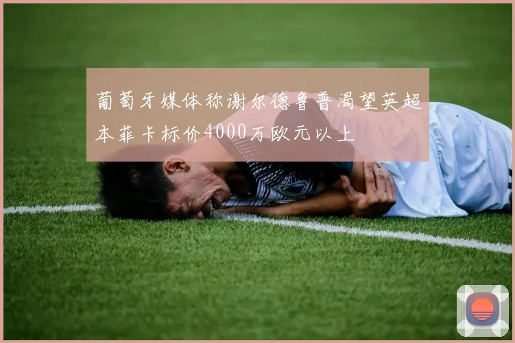 葡萄牙媒体称谢尔德鲁普渴望英超本菲卡标价4000万欧元以上