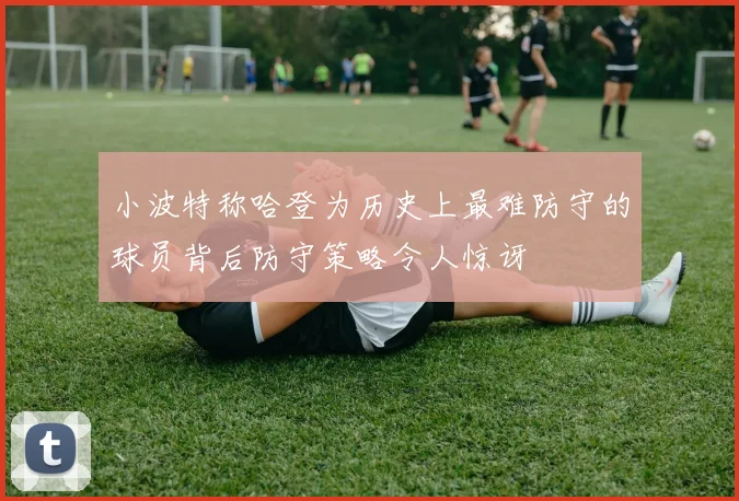 小波特称哈登为历史上最难防守的球员背后防守策略令人惊讶