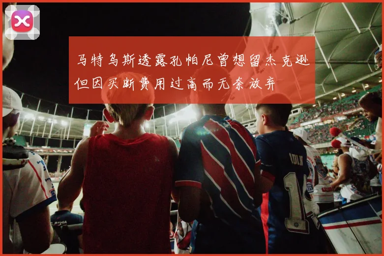 马特乌斯透露孔帕尼曾想留杰克逊但因买断费用过高而无奈放弃