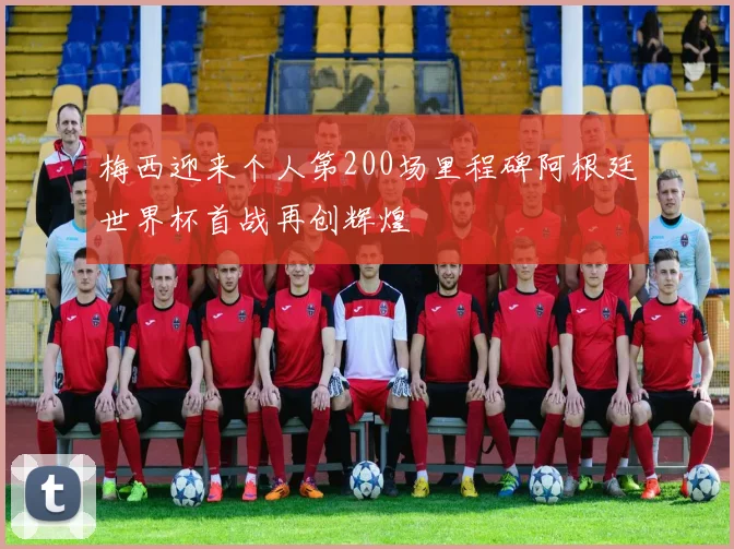 梅西迎来个人第200场里程碑阿根廷世界杯首战再创辉煌