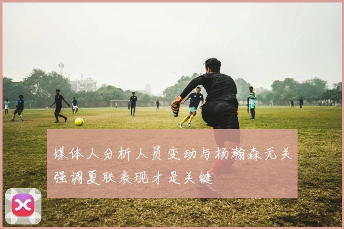 媒体人分析人员变动与杨瀚森无关强调夏联表现才是关键