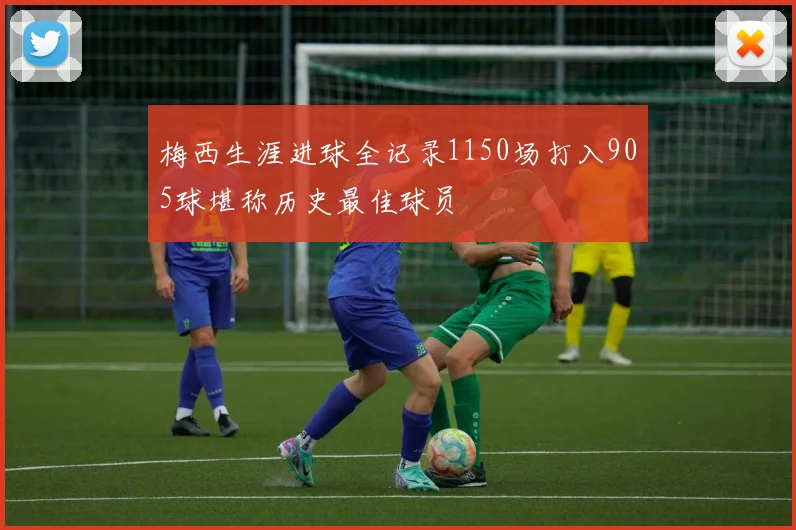 梅西生涯进球全记录1150场打入905球堪称历史最佳球员