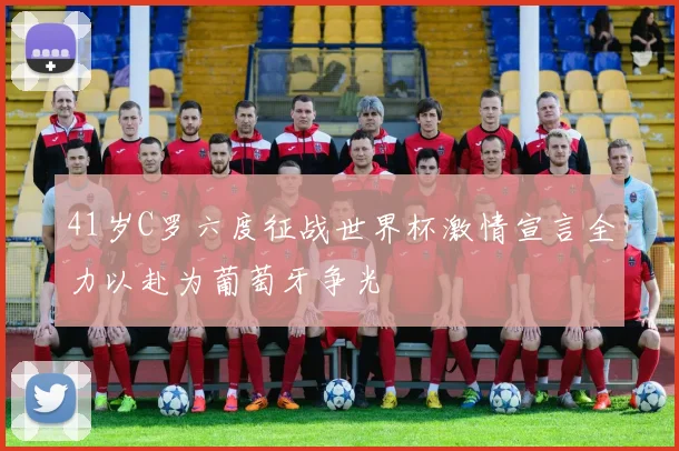 41岁C罗六度征战世界杯激情宣言全力以赴为葡萄牙争光