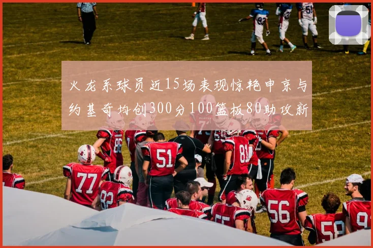 火龙系球员近15场表现惊艳申京与约基奇均创300分100篮板80助攻新高