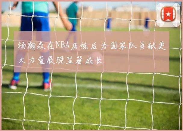 杨瀚森在NBA历练后为国家队贡献更大力量展现显著成长
