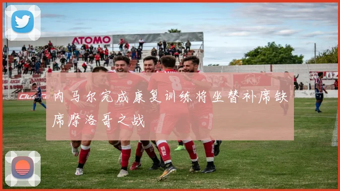 内马尔完成康复训练将坐替补席缺席摩洛哥之战