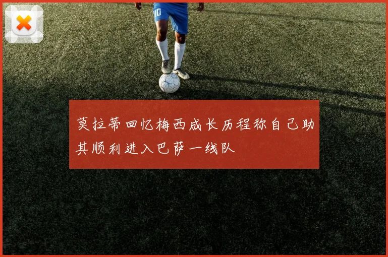 莫拉蒂回忆梅西成长历程称自己助其顺利进入巴萨一线队