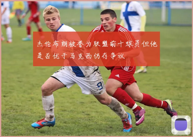 杰伦布朗被誉为联盟前十球员但他是否优于马克西仍存争议