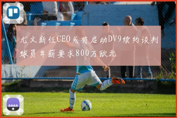 尤文新任CEO或将启动DV9续约谈判球员年薪要求800万欧元