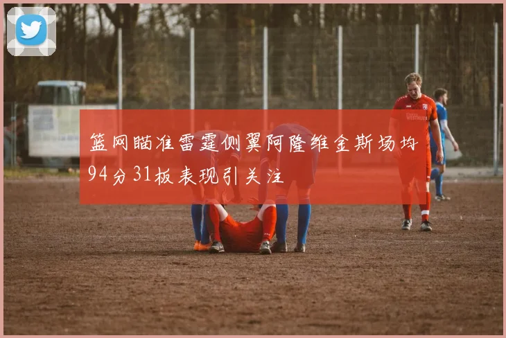 篮网瞄准雷霆侧翼阿隆维金斯场均94分31板表现引关注