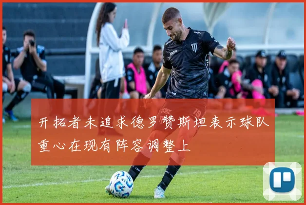 开拓者未追求德罗赞斯坦表示球队重心在现有阵容调整上