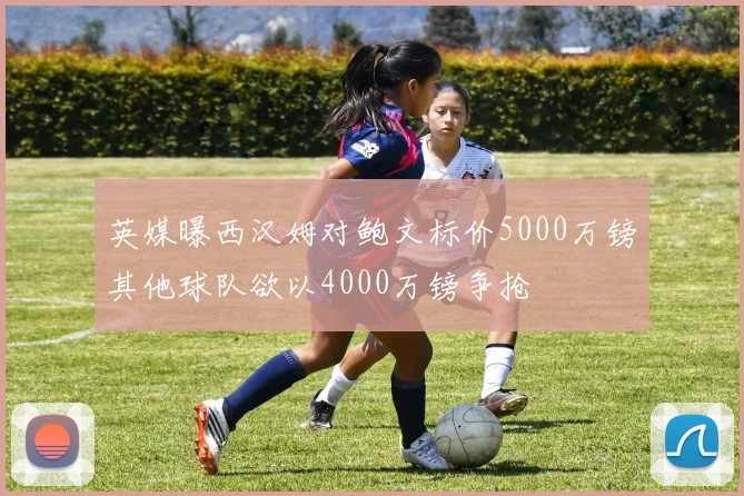 英媒曝西汉姆对鲍文标价5000万镑其他球队欲以4000万镑争抢