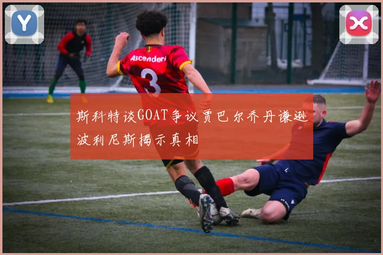 斯科特谈GOAT争议贾巴尔乔丹谦逊波利尼斯揭示真相