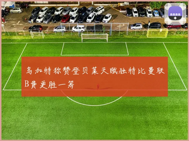 乌加特称赞登贝莱天赋独特比曼联B费更胜一筹