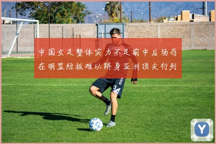 中国女足整体实力不足前中后场存在明显短板难以跻身亚洲顶尖行列