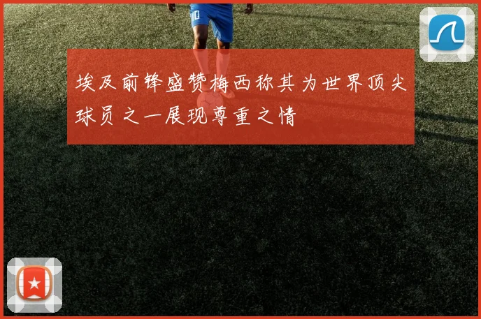 埃及前锋盛赞梅西称其为世界顶尖球员之一展现尊重之情
