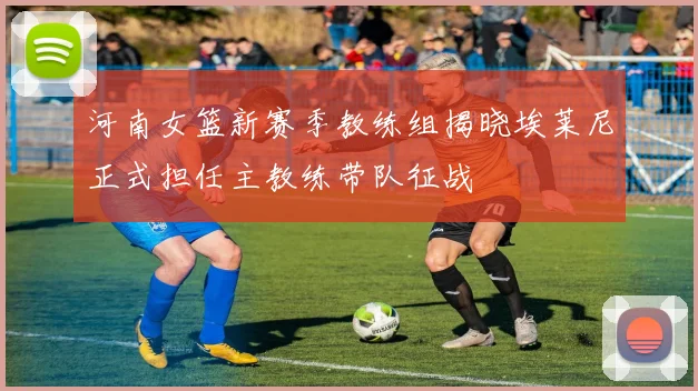 河南女篮新赛季教练组揭晓埃莱尼正式担任主教练带队征战